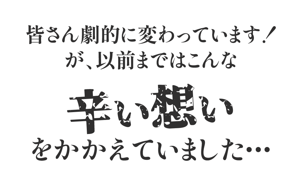 皆さん劇的に変わっています！が、以前まではこんな辛い想いをかかえていました・・・